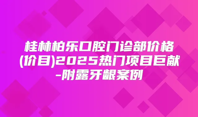 桂林柏乐口腔门诊部价格(价目)2025热门项目巨献-附露牙龈案例