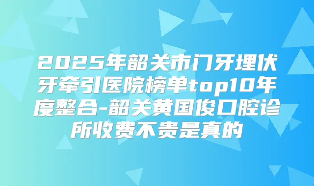2025年韶关市门牙埋伏牙牵引医院榜单top10年度整合-韶关黄国俊口腔诊所收费不贵是真的