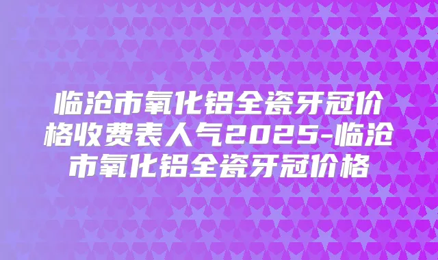 临沧市氧化铝全瓷牙冠价格收费表人气2025-临沧市氧化铝全瓷牙冠价格