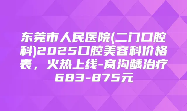 东莞市人民医院(二门口腔科)2025口腔美容科价格表,火热上线-窝沟龋683-875元