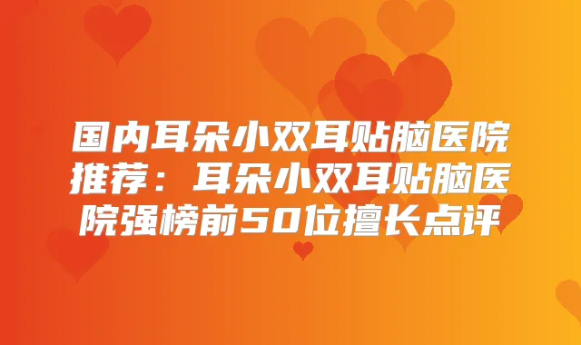 国内耳朵小双耳贴脑医院推荐：耳朵小双耳贴脑医院强榜前50位擅长点评