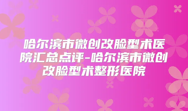 哈尔滨市微创改脸型术医院汇总点评-哈尔滨市微创改脸型术整形医院