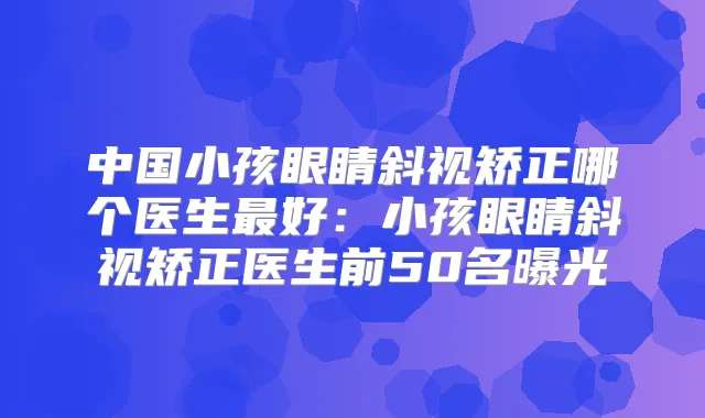 中国小孩眼睛斜视矫正哪个医生好：小孩眼睛斜视矫正医生前50名曝光