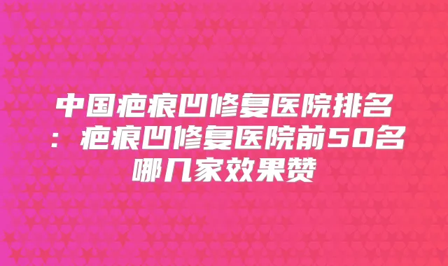中国疤痕凹修复医院排名:疤痕凹修复医院前50名哪几家效果赞