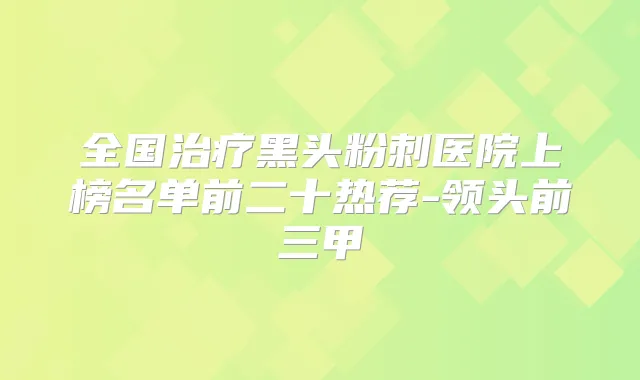全国黑头粉刺医院上榜名单前二十热荐-领头前三甲