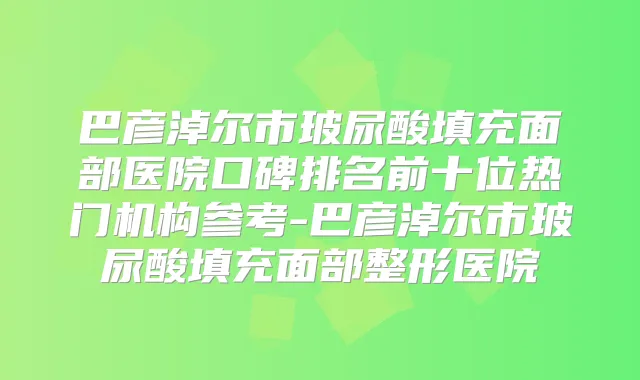 巴彦淖尔市玻尿酸填充面部医院口碑排名前十位热门机构参考-巴彦淖尔市玻尿酸填充面部整形医院