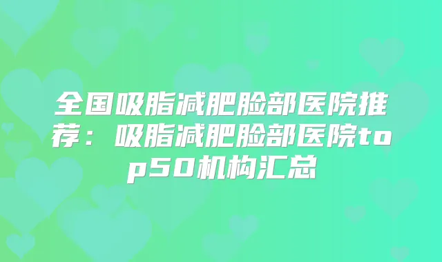 全国吸脂减肥脸部医院推荐：吸脂减肥脸部医院top50机构汇总