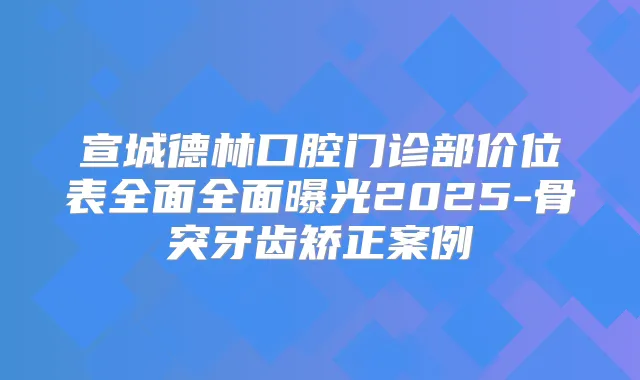 宣城德林口腔门诊部价位表全面全面曝光2025-骨突牙齿矫正案例