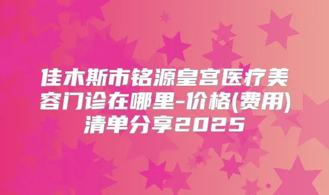 佳木斯市铭源皇宫医疗美容门诊在哪里-价格(费用)清单分享2025