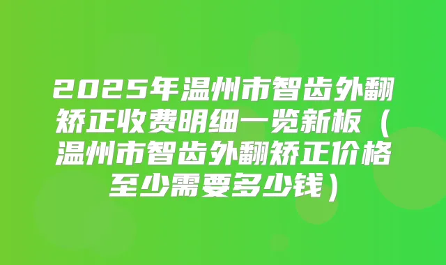 2025年温州市智齿外翻矫正收费明细一览新板(温州市智齿外翻矫正价格至少需要多少钱)