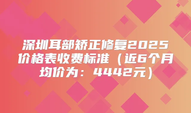 深圳耳部矫正修复2025价格表收费标准(近6个月均价为:4442元)