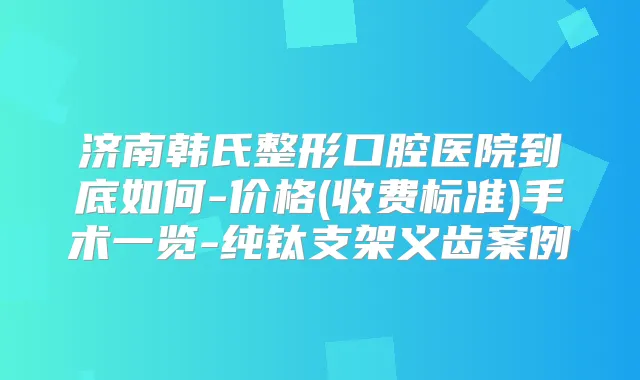 济南韩氏整形口腔医院到底如何-价格(收费标准)手术一览-纯钛支架义齿案例