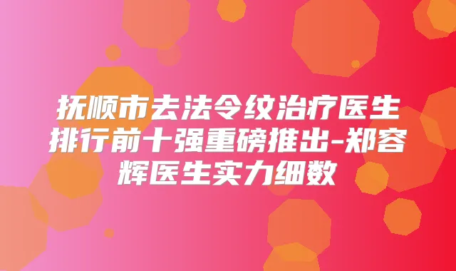抚顺市去法令纹医生排行前十强重磅推出-郑容辉医生实力细数