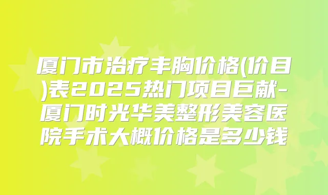 厦门市丰胸价格(价目)表2025热门项目巨献-厦门时光华美整形美容医院手术大概价格是多少钱