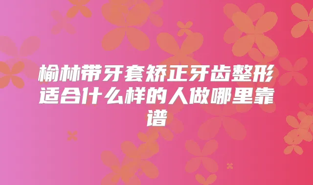 榆林带牙套矫正牙齿整形适合什么样的人做哪里靠谱