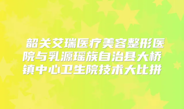 韶关艾瑞医疗美容整形医院与乳源瑶族自治县大桥镇中心卫生院技术大比拼