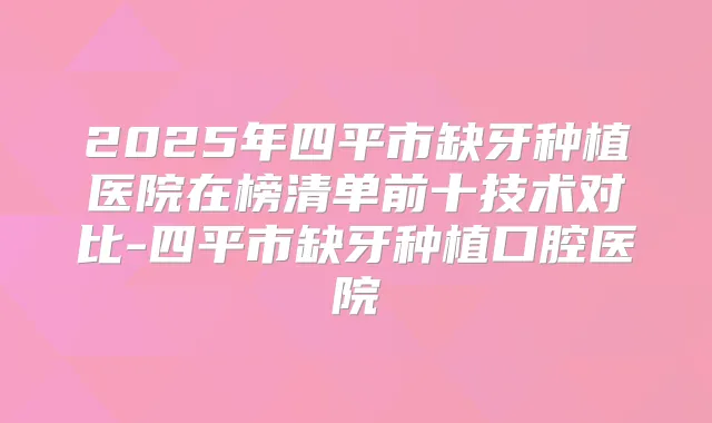 2025年四平市缺牙种植医院在榜清单前十技术对比-四平市缺牙种植口腔医院