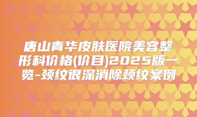 唐山青华皮肤医院美容整形科价格(价目)2025版一览-颈纹很深消除颈纹案例