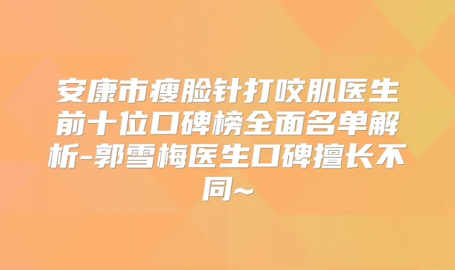 安康市瘦脸针打咬肌医生前十位口碑榜全面名单解析-郭雪梅医生口碑擅长不同~