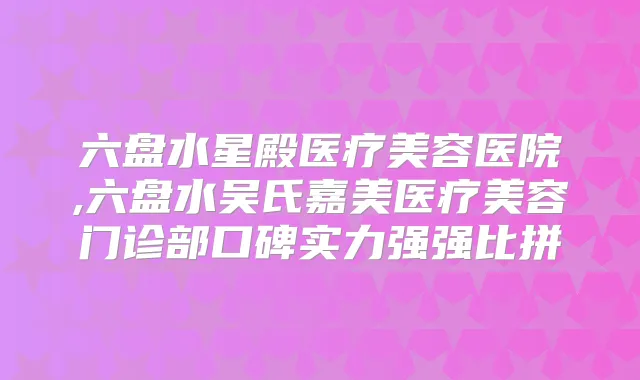 六盘水星殿医疗美容医院,六盘水吴氏嘉美医疗美容门诊部口碑实力强强比拼