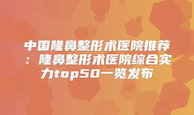 中国隆鼻整形术医院推荐:隆鼻整形术医院综合实力top50一览发布