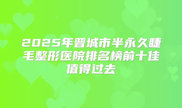 2025年晋城市半永久睫毛整形医院排名榜前十佳值得过去