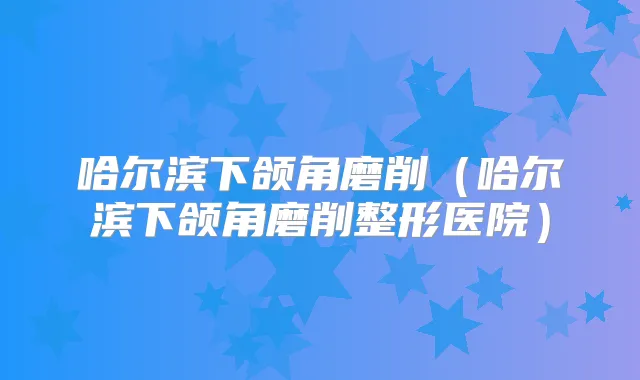 哈尔滨下颌角磨削(哈尔滨下颌角磨削整形医院)