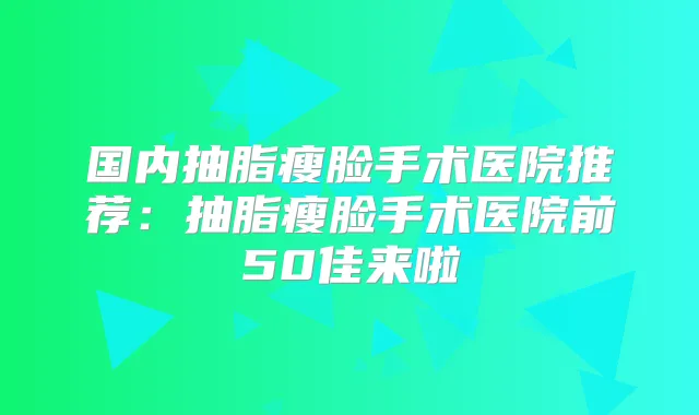 国内抽脂瘦脸手术医院推荐:抽脂瘦脸手术医院前50佳来啦