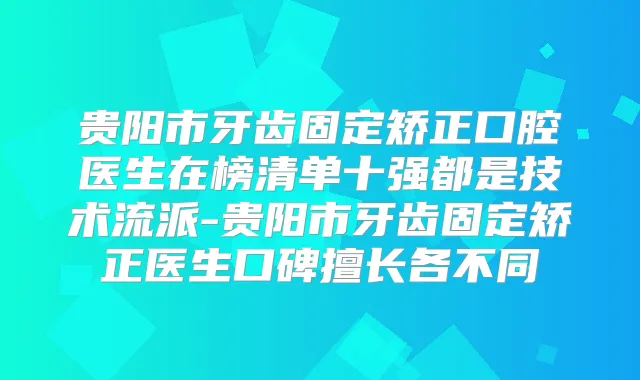 贵阳市牙齿固定矫正口腔医生在榜清单十强都是技术流派-贵阳市牙齿固定矫正医生口碑擅长各不同