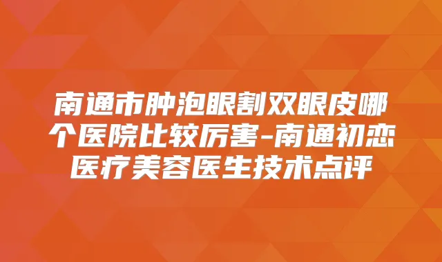 南通市肿泡眼割双眼皮哪个医院比较厉害-南通初恋医疗美容医生技术点评