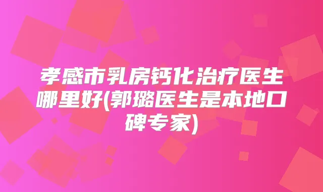 孝感市乳房钙化医生哪里好(郭璐医生是本地口碑专家)