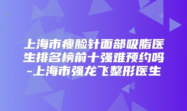 上海市瘦脸针面部吸脂医生排名榜前十强难预约吗-上海市强龙飞整形医生