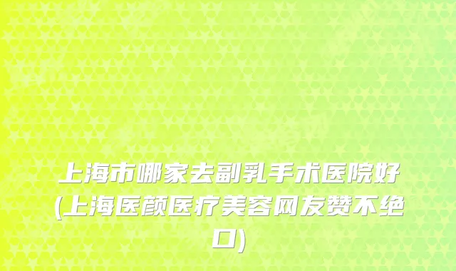 上海市哪家去副乳手术医院好(上海医颜医疗美容网友赞不绝口)