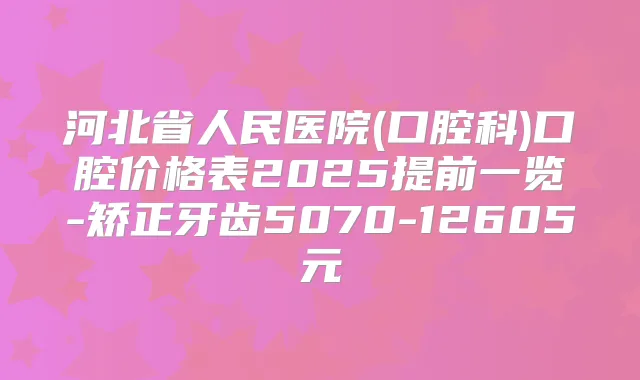 河北省人民医院(口腔科)口腔价格表2025提前一览-矫正牙齿5070-12605元