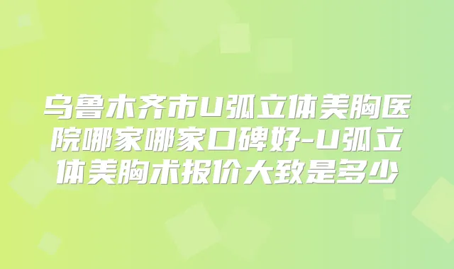 乌鲁木齐市U弧立体美胸医院哪家哪家口碑好-U弧立体美胸术报价大致是多少