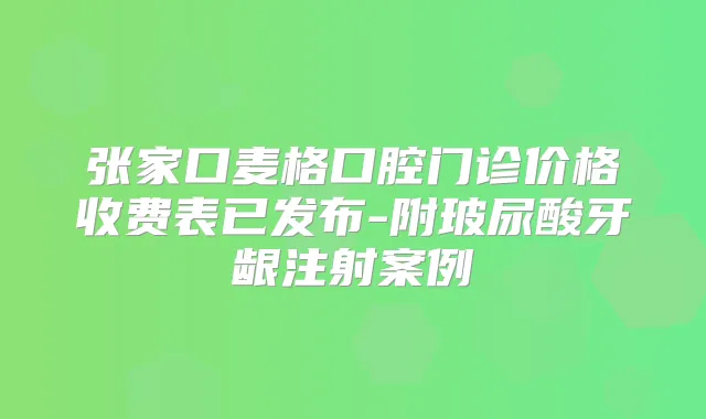 张家口麦格口腔门诊价格收费表已发布-附玻尿酸牙龈注射案例