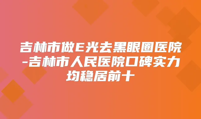 吉林市做E光去黑眼圈医院-吉林市人民医院口碑实力均稳居前十