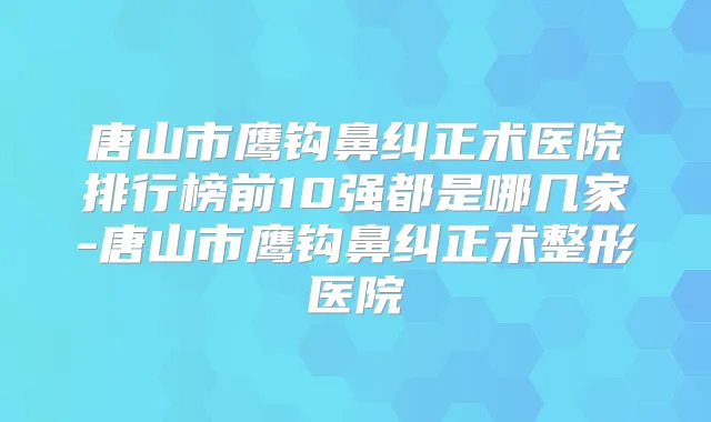 唐山市鹰钩鼻纠正术医院排行榜前10强都是哪几家-唐山市鹰钩鼻纠正术整形医院