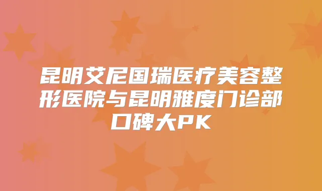 昆明艾尼国瑞医疗美容整形医院与昆明雅度门诊部口碑大PK