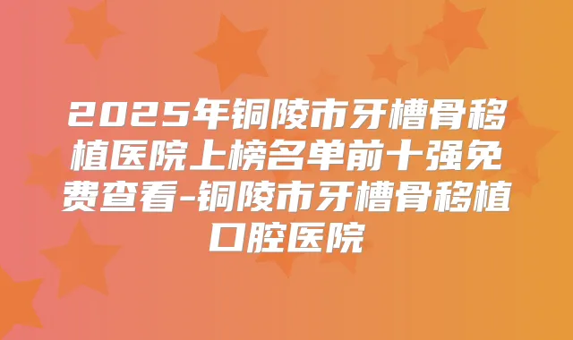 2025年铜陵市牙槽骨移植医院上榜名单前十强免费查看-铜陵市牙槽骨移植口腔医院