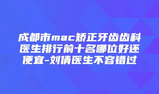 成都市mac矫正牙齿齿科医生排行前十名哪位好还便宜-刘倩医生不容错过