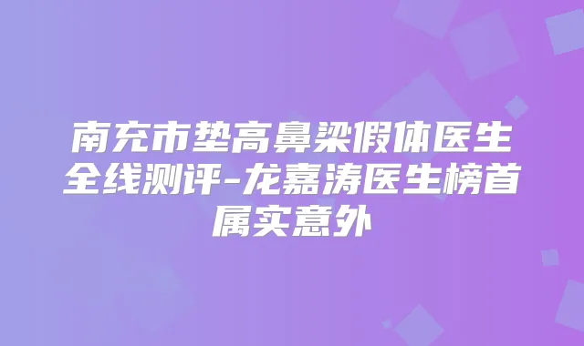 南充市垫高鼻梁假体医生全线测评-龙嘉涛医生榜首属实意外