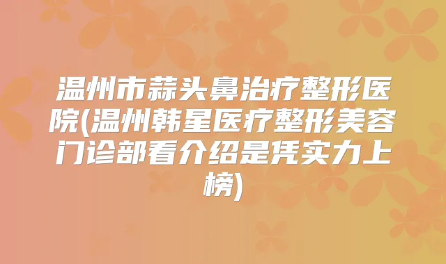 温州市蒜头鼻整形医院(温州韩星医疗整形美容门诊部看介绍是凭实力上榜)