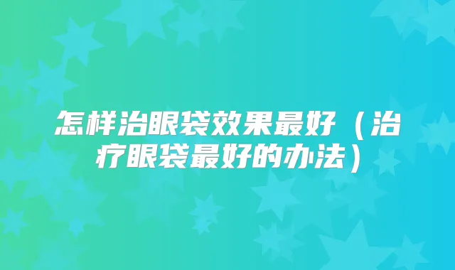 怎样治眼袋效果好(眼袋好的办法)