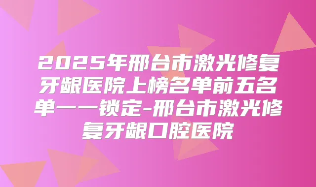 2025年邢台市激光修复牙龈医院上榜名单前五名单一一锁定-邢台市激光修复牙龈口腔医院
