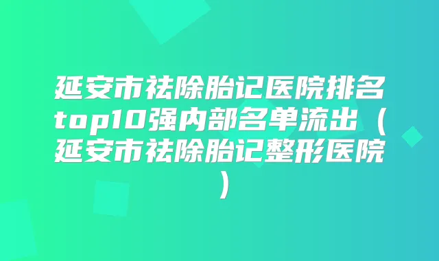 延安市祛除胎记医院排名top10强内部名单流出（延安市祛除胎记整形医院）