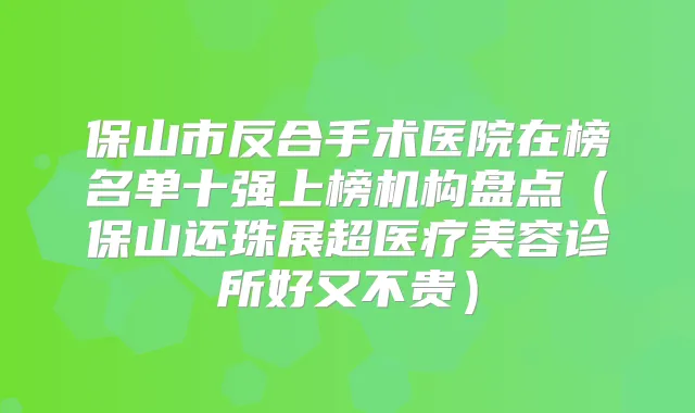 保山市反合手术医院在榜名单十强上榜机构盘点（保山还珠展超医疗美容诊所好又不贵）