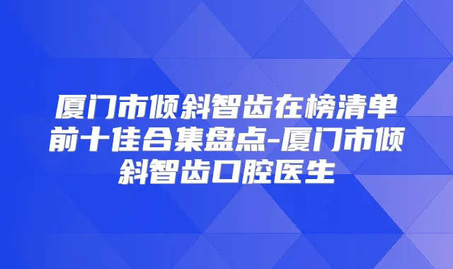 厦门市倾斜智齿在榜清单前十佳合集盘点-厦门市倾斜智齿口腔医生
