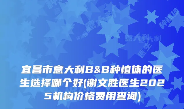 宜昌市意大利B&B种植体的医生选择哪个好(谢文胜医生2025机构价格费用查询)