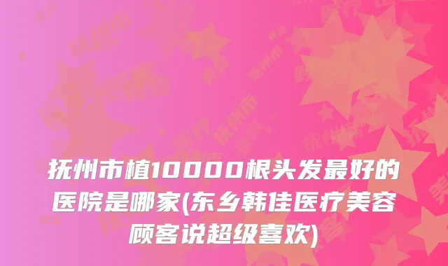 抚州市植10000根头发好的医院是哪家(东乡韩佳医疗美容顾客说超级喜欢)